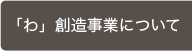 「わ」創造事業について